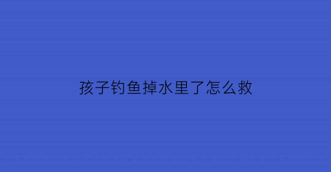 孩子钓鱼掉水里了怎么救(孩子钓鱼掉水里了怎么救活)