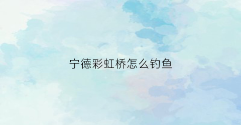 宁德彩虹桥怎么钓鱼(福鼎彩虹桥建桥时间)