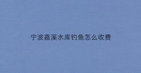 宁波嘉溪水库钓鱼怎么收费(北仑嘉溪村旅游)
