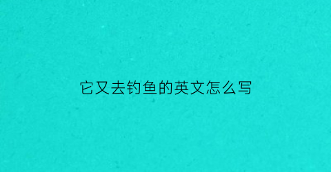 “它又去钓鱼的英文怎么写(他去钓鱼了翻译)