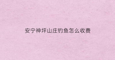 安宁神坪山庄钓鱼怎么收费(安宁神平水库)