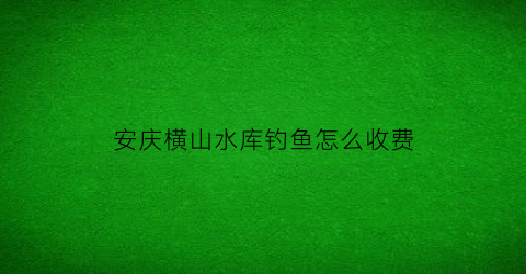 “安庆横山水库钓鱼怎么收费(横山水库大坝)