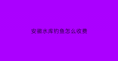 “安徽水库钓鱼怎么收费(安徽水库排名50大水库)