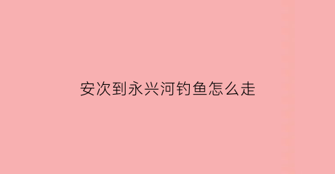 安次到永兴河钓鱼怎么走(安次到永兴河钓鱼怎么走的)