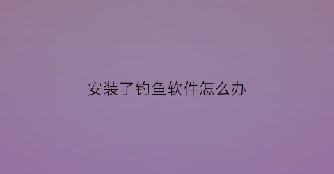 “安装了钓鱼软件怎么办(钓鱼软件有什么危害)