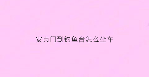 安贞门到钓鱼台怎么坐车(安贞门到西钓鱼台)