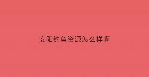 安阳钓鱼资源怎么样啊(安阳钓鱼的好地方2021)