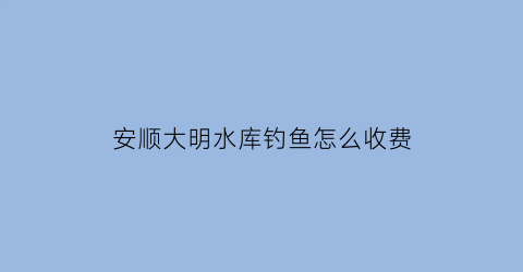 安顺大明水库钓鱼怎么收费(安顺大水沟航拍图)
