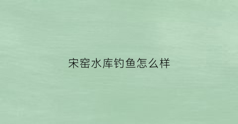 宋窑水库钓鱼怎么样(宋窑古院)