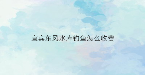 宜宾东风水库钓鱼怎么收费(东风水库野钓)
