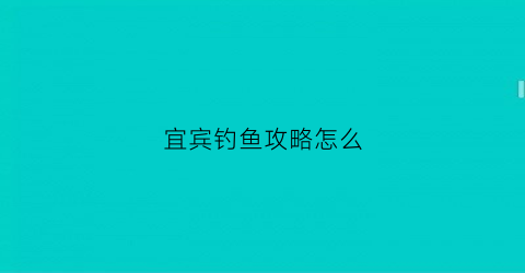 宜宾钓鱼攻略怎么(宜宾钓鱼)