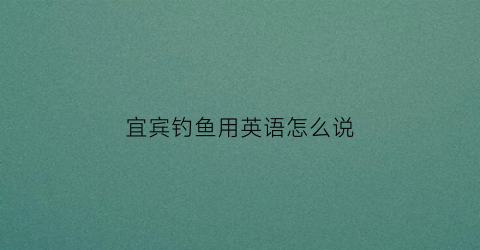 “宜宾钓鱼用英语怎么说(宜宾钓鱼点)