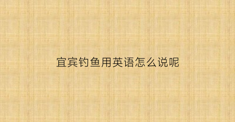 宜宾钓鱼用英语怎么说呢(宜宾野钓资源)