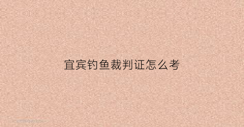“宜宾钓鱼裁判证怎么考(宜宾钓鱼裁判证怎么考取)