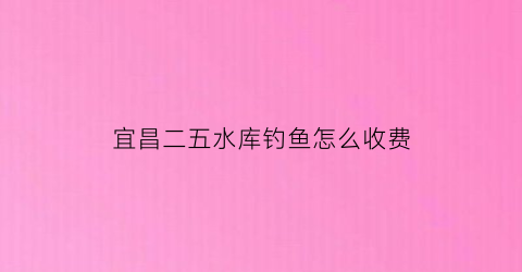 宜昌二五水库钓鱼怎么收费(宜昌周边水库野钓地点推荐)