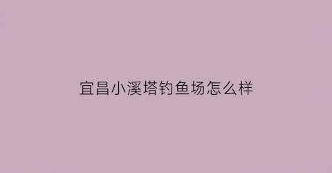 宜昌小溪塔钓鱼场怎么样(宜昌小溪塔钓鱼场怎么样啊)