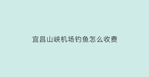 “宜昌山峡机场钓鱼怎么收费(宜昌三峡机场收费标准)