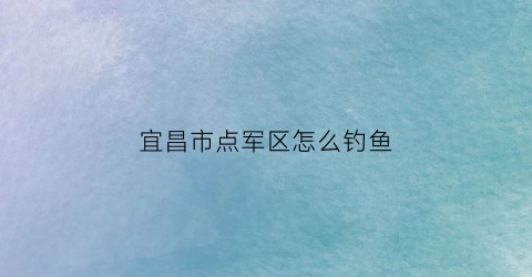 宜昌市点军区怎么钓鱼(宜昌点军区旅游景点)