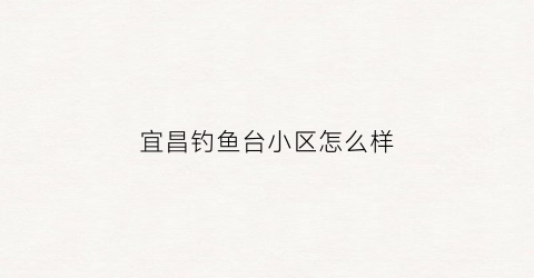 宜昌钓鱼台小区怎么样(湖北宜昌钓鱼台二期最新房价)