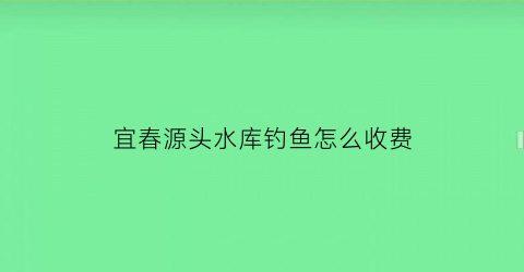 宜春源头水库钓鱼怎么收费