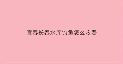 宜春长春水库钓鱼怎么收费(长春水库排名)