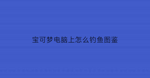 宝可梦电脑上怎么钓鱼图鉴(宝可梦电脑)