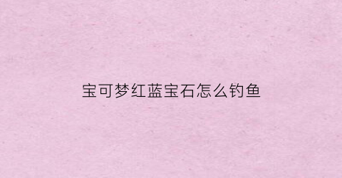 宝可梦红蓝宝石怎么钓鱼(宝可梦红蓝宝石先玩哪个)
