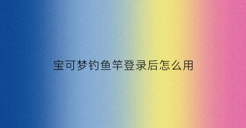 宝可梦钓鱼竿登录后怎么用(宝可梦钓竿有什么区别)