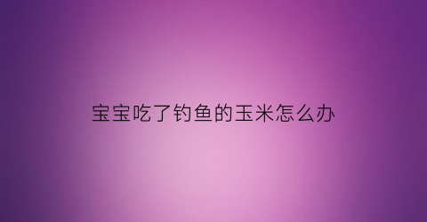 宝宝吃了钓鱼的玉米怎么办(宝宝吃了钓鱼的玉米怎么办呢)