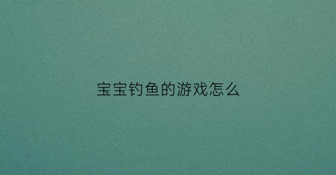 “宝宝钓鱼的游戏怎么(宝宝钓鱼游戏视频)