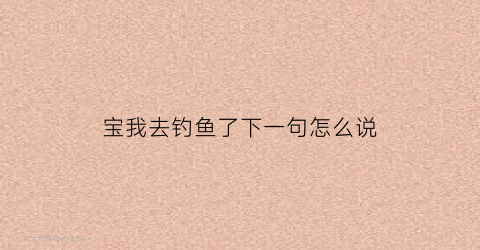 “宝我去钓鱼了下一句怎么说(宝贝钓鱼去绘本)