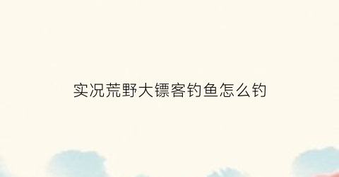 “实况荒野大镖客钓鱼怎么钓(荒野大镖客怎么把鱼钓上来)