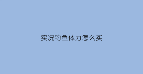 “实况钓鱼体力怎么买(实况钓鱼游戏什么饵料最好)