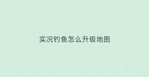 实况钓鱼怎么升级地图(实况钓鱼游戏技巧)