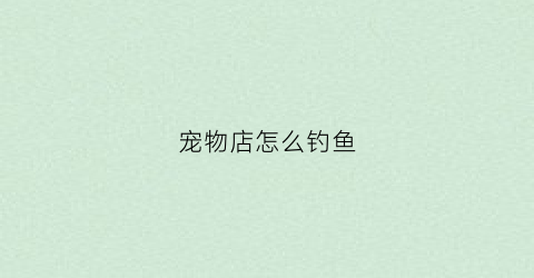 宠物店怎么钓鱼(宠物店有鱼吗)