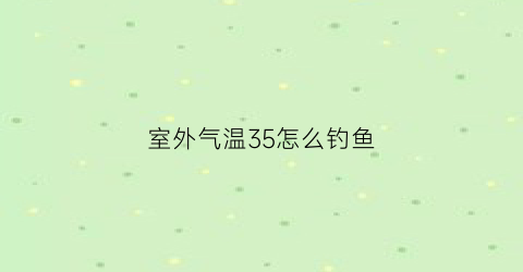 “室外气温35怎么钓鱼(35度的天气钓鱼深水还是浅水)