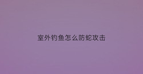 室外钓鱼怎么防蛇攻击(户外钓鱼怎么防蚊)