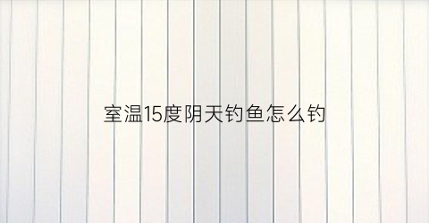 室温15度阴天钓鱼怎么钓(阴天16度适合钓什么鱼)