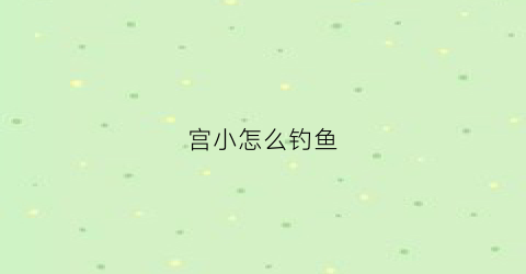 “宫小怎么钓鱼(宫小好玩吗)