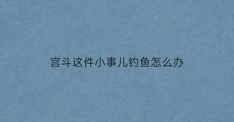 宫斗这件小事儿钓鱼怎么办(宫斗这件小事钓鱼把柄)