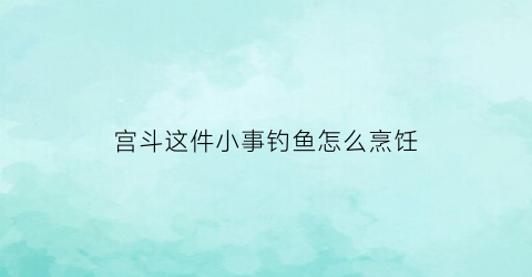 宫斗这件小事钓鱼怎么烹饪(宫斗这件小事怎么吃鱼)