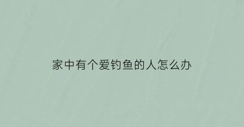 “家中有个爱钓鱼的人怎么办(家中有个爱钓鱼的人怎么办呢)