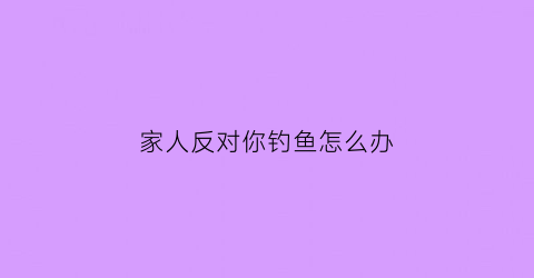 家人反对你钓鱼怎么办(家人反对你钓鱼怎么办呀)