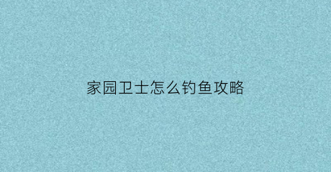 “家园卫士怎么钓鱼攻略(家园卫士手游攻略)