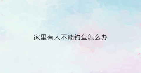 家里有人不能钓鱼怎么办(家人不让钓鱼怎么解决)