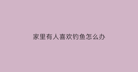 “家里有人喜欢钓鱼怎么办(家里有个爱钓鱼的老公怎么办)