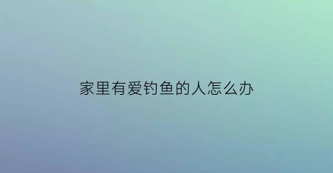 家里有爱钓鱼的人怎么办(家里有爱钓鱼的人怎么办呢)