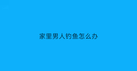 家里男人钓鱼怎么办(老公钓鱼有瘾不顾家怎么办)