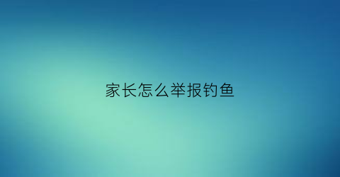 家长怎么举报钓鱼(家长怎么举报钓鱼行为)