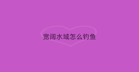 宽阔水域怎么钓鱼(宽阔水好玩吗)